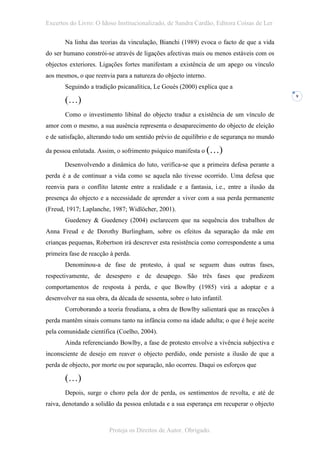 Excertos do Livro: O Idoso Institucionalizado, de Sandra Cardão, Editora Coisas de Ler

       Na linha das teorias da vinculação, Bianchi (1989) evoca o facto de que a vida
do ser humano constrói-se através de ligações afectivas mais ou menos estáveis com os
objectos exteriores. Ligações fortes manifestam a existência de um apego ou vínculo
aos mesmos, o que reenvia para a natureza do objecto interno.
       Seguindo a tradição psicanalítica, Le Gouès (2000) explica que a

       (…)
                                                                                          9



       Como o investimento libinal do objecto traduz a existência de um vínculo de
amor com o mesmo, a sua ausência representa o desaparecimento do objecto de eleição
e de satisfação, alterando todo um sentido prévio de equilíbrio e de segurança no mundo

da pessoa enlutada. Assim, o sofrimento psíquico manifesta o (…)

       Desenvolvendo a dinâmica do luto, verifica-se que a primeira defesa perante a
perda é a de continuar a vida como se aquela não tivesse ocorrido. Uma defesa que
reenvia para o conflito latente entre a realidade e a fantasia, i.e., entre a ilusão da
presença do objecto e a necessidade de aprender a viver com a sua perda permanente
(Freud, 1917; Laplanche, 1987; Widlöcher, 2001).
       Guedeney & Guedeney (2004) esclarecem que na sequência dos trabalhos de
Anna Freud e de Dorothy Burlingham, sobre os efeitos da separação da mãe em
crianças pequenas, Robertson irá descrever esta resistência como correspondente a uma
primeira fase de reacção à perda.
       Denominou-a de fase de protesto, à qual se seguem duas outras fases,
respectivamente, de desespero e de desapego. São três fases que predizem
comportamentos de resposta à perda, e que Bowlby (1985) virá a adoptar e a
desenvolver na sua obra, da década de sessenta, sobre o luto infantil.
       Corroborando a teoria freudiana, a obra de Bowlby salientará que as reacções à
perda mantêm sinais comuns tanto na infância como na idade adulta; o que é hoje aceite
pela comunidade científica (Coelho, 2004).
       Ainda referenciando Bowlby, a fase de protesto envolve a vivência subjectiva e
inconsciente de desejo em reaver o objecto perdido, onde persiste a ilusão de que a
perda de objecto, por morte ou por separação, não ocorreu. Daqui os esforços que

       (…)
       Depois, surge o choro pela dor de perda, os sentimentos de revolta, e até de
raiva, denotando a solidão da pessoa enlutada e a sua esperança em recuperar o objecto



                         Proteja os Direitos de Autor. Obrigado.
 