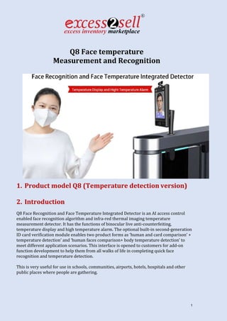 1
Q8 Face temperature
Measurement and Recognition
1. Product model Q8 (Temperature detection version)
2. Introduction
Q8 Face Recognition and Face Temperature Integrated Detector is an AI access control
enabled face recognition algorithm and infra-red thermal imaging temperature
measurement detector. It has the functions of binocular live anti-counterfeiting,
temperature display and high temperature alarm. The optional built-in second-generation
ID card verification module enables two product forms as ‘human and card comparison’ +
temperature detection’ and ‘human faces comparison+ body temperature detection’ to
meet different application scenarios. This interface is opened to customers for add-on
function development to help them from all walks of life in completing quick face
recognition and temperature detection.
This is very useful for use in schools, communities, airports, hotels, hospitals and other
public places where people are gathering.
 