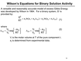 Wilson’s Equations for Binary Solution Activity
)xxln(x)xxln(x
RT
G
2112212211
E
Λ+−Λ+=
12
A versatile and reasonably accurate model of excess Gibbs Energy
was developed by Wilson in 1964. For a binary system, GE
is
provided by:
(1)
where
(2)
Vi is the molar volume at T of the pure component i.
aij is determined from experimental data.



−
=Λ


−
=Λ
RT
a
exp
V
V
RT
a
exp
V
V 21
2
1
21
12
1
2
12
 
