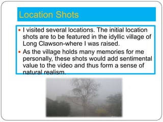 Location Shots
 I visited several locations. The initial location
  shots are to be featured in the idyllic village of
  Long Clawson-where I was raised.
 As the village holds many memories for me
  personally, these shots would add sentimental
  value to the video and thus form a sense of
  natural realism.
 