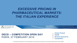 EXCESSIVE PRICING IN
PHARMACEUTICAL MARKETS:
THE ITALIAN EXPERIENCE
Andrea Pezzoli
AGCM
Director General for
Competition
1The opinion expressed in this presentation are personal and they do not necessarily reflect those of the AGCM
OECD – COMPETITION OPEN DAY
PARIS, 27 FEBRUARY 2019
 