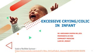 1
EXCESSIVE CRYING/COLIC
IN INFANT
DR. HARIVANSH CHOPRA MD.,DCH.
PROFESSOR & EX HOD
COMMUNITY MEDICINE
LLRM MC ,MEERUT
Link to YouTube Lecture -
https://www.youtube.com/watch?v=Dnu_OvCp4Fs&ab_channel=HARIVANSHCHOPR
 