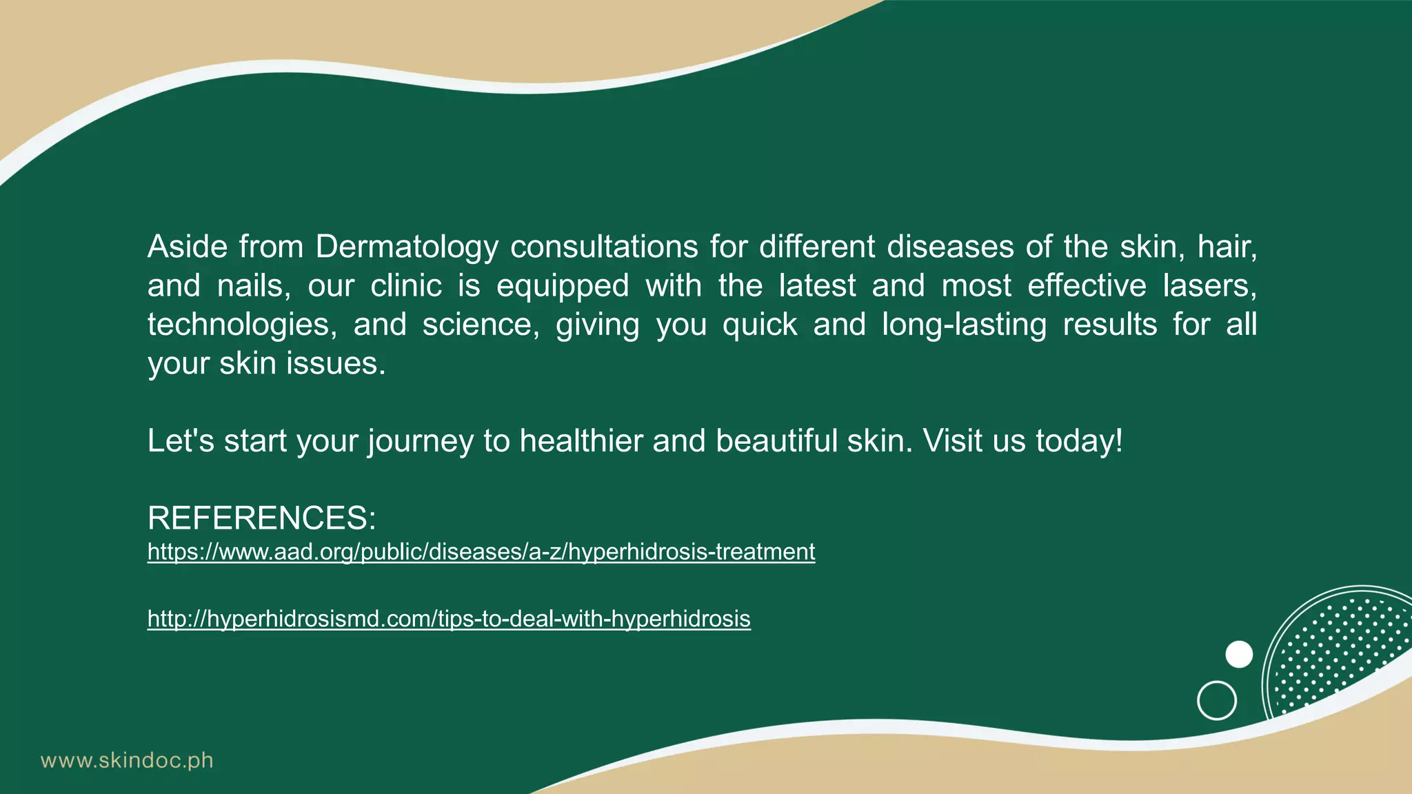 Aside from Dermatology consultations for different diseases of the skin, hair,
and nails, our clinic is equipped with the latest and most effective lasers,
technologies, and science, giving you quick and long-lasting results for all
your skin issues.
Let's start your journey to healthier and beautiful skin. Visit us today!
REFERENCES:
https://www.aad.org/public/diseases/a-z/hyperhidrosis-treatment
http://hyperhidrosismd.com/tips-to-deal-with-hyperhidrosis
 