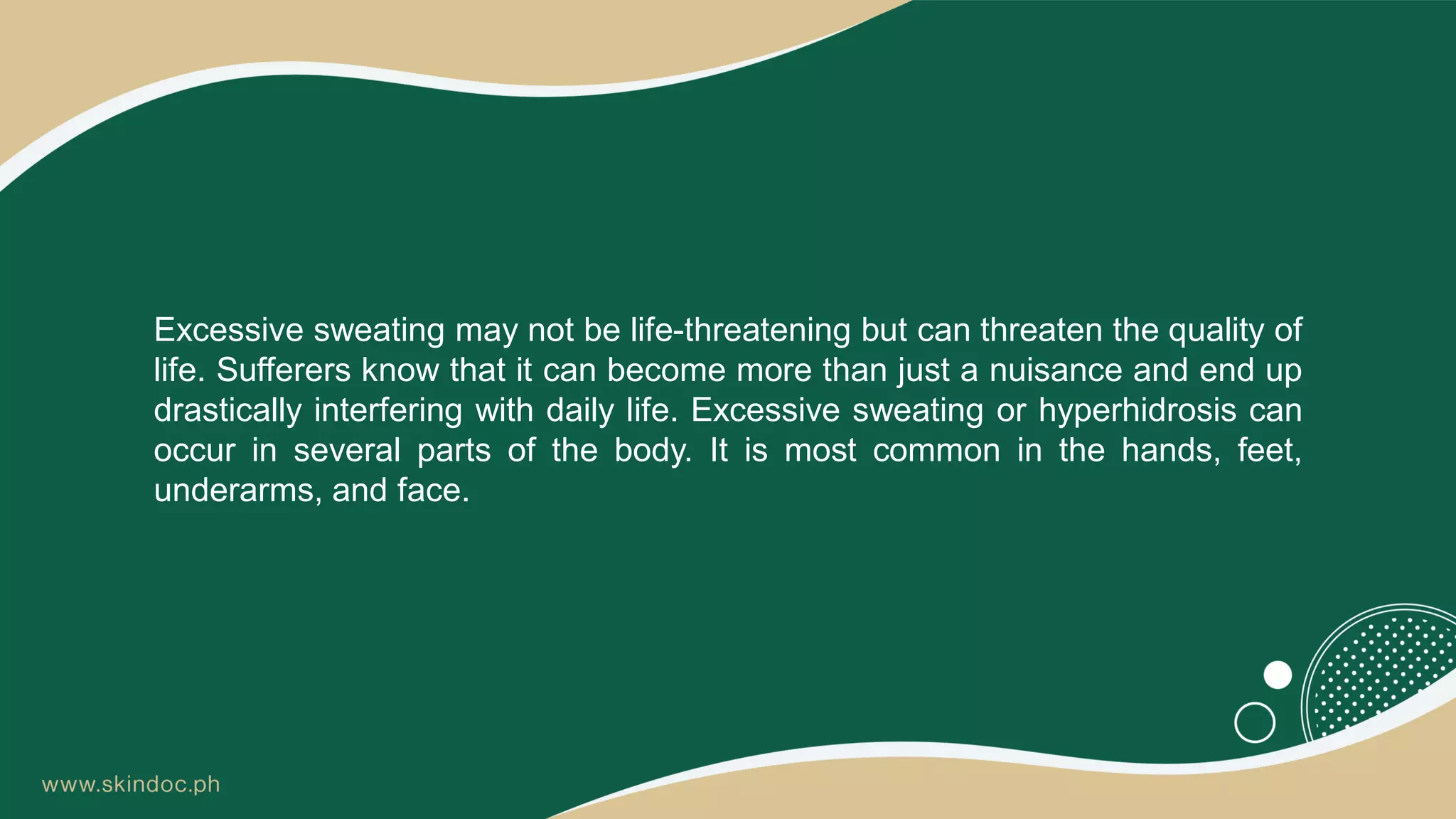 Excessive sweating may not be life-threatening but can threaten the quality of
life. Sufferers know that it can become more than just a nuisance and end up
drastically interfering with daily life. Excessive sweating or hyperhidrosis can
occur in several parts of the body. It is most common in the hands, feet,
underarms, and face.
 