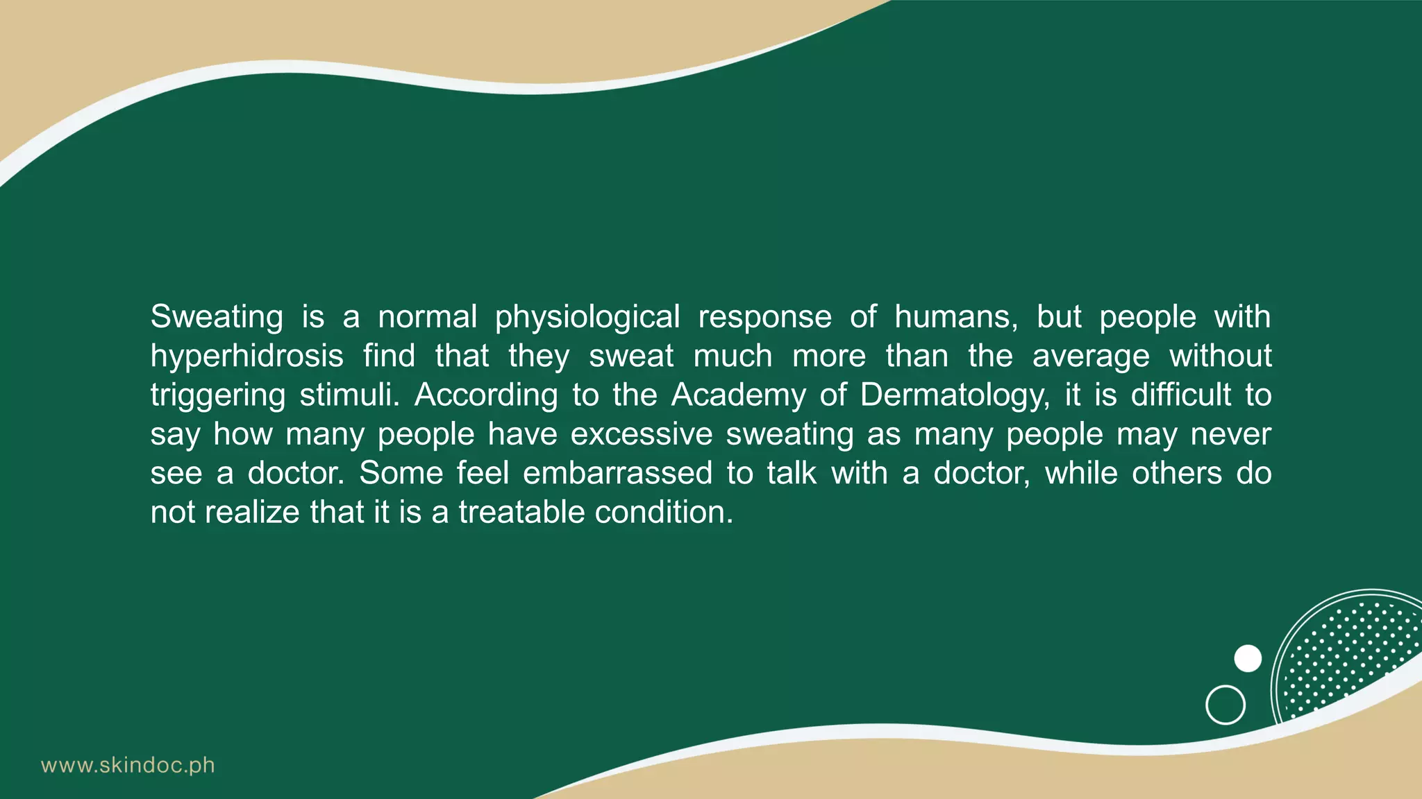 Sweating is a normal physiological response of humans, but people with
hyperhidrosis find that they sweat much more than the average without
triggering stimuli. According to the Academy of Dermatology, it is difficult to
say how many people have excessive sweating as many people may never
see a doctor. Some feel embarrassed to talk with a doctor, while others do
not realize that it is a treatable condition.
 