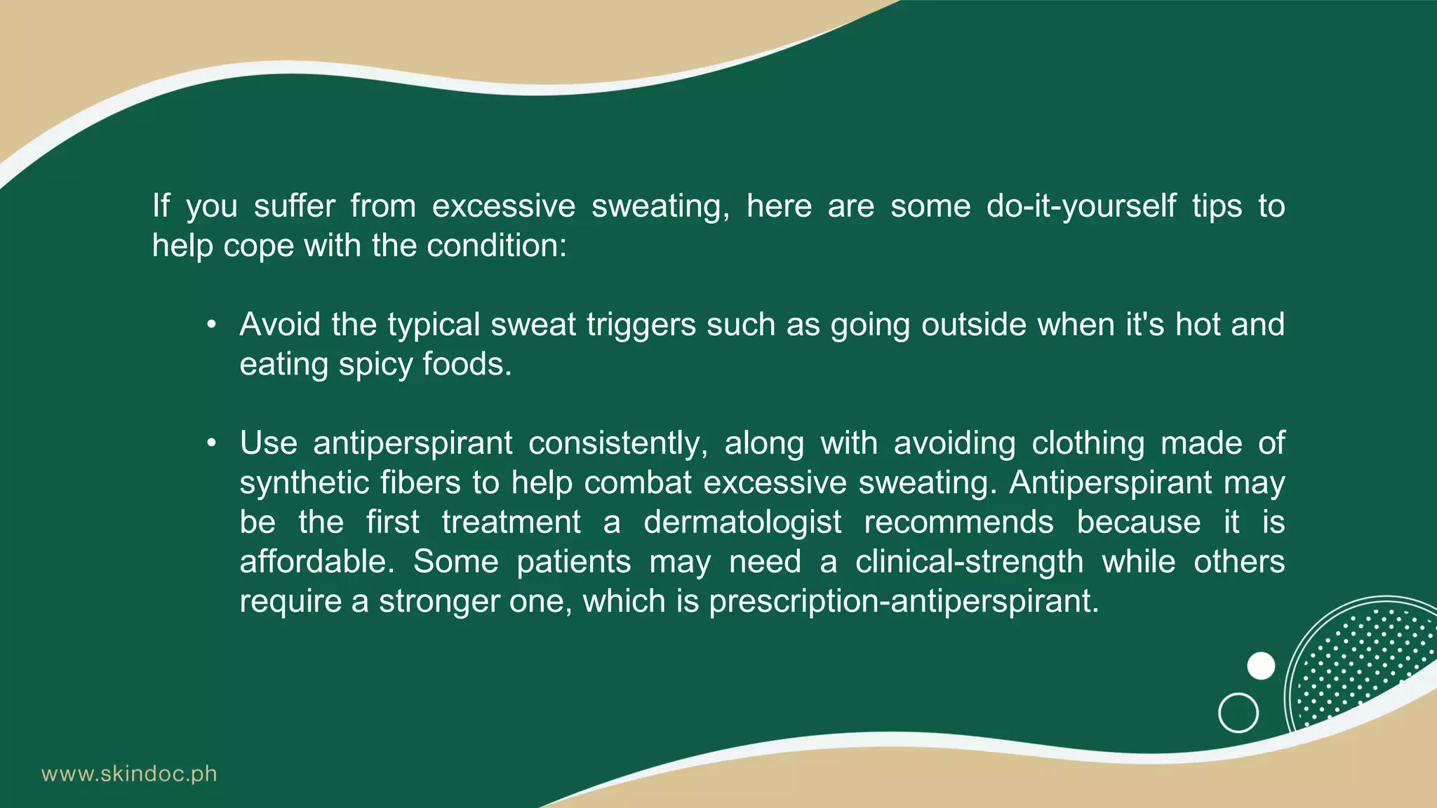 If you suffer from excessive sweating, here are some do-it-yourself tips to
help cope with the condition:
• Avoid the typical sweat triggers such as going outside when it's hot and
eating spicy foods.
• Use antiperspirant consistently, along with avoiding clothing made of
synthetic fibers to help combat excessive sweating. Antiperspirant may
be the first treatment a dermatologist recommends because it is
affordable. Some patients may need a clinical-strength while others
require a stronger one, which is prescription-antiperspirant.
 
