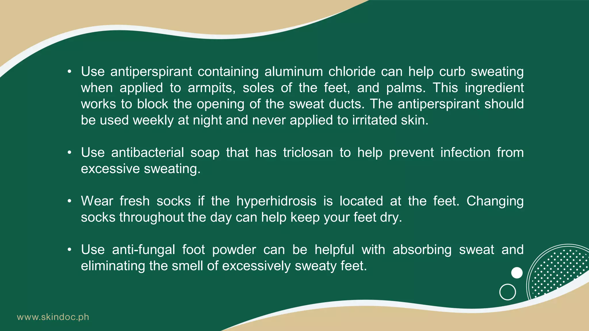 • Use antiperspirant containing aluminum chloride can help curb sweating
when applied to armpits, soles of the feet, and palms. This ingredient
works to block the opening of the sweat ducts. The antiperspirant should
be used weekly at night and never applied to irritated skin.
• Use antibacterial soap that has triclosan to help prevent infection from
excessive sweating.
• Wear fresh socks if the hyperhidrosis is located at the feet. Changing
socks throughout the day can help keep your feet dry.
• Use anti-fungal foot powder can be helpful with absorbing sweat and
eliminating the smell of excessively sweaty feet.
 