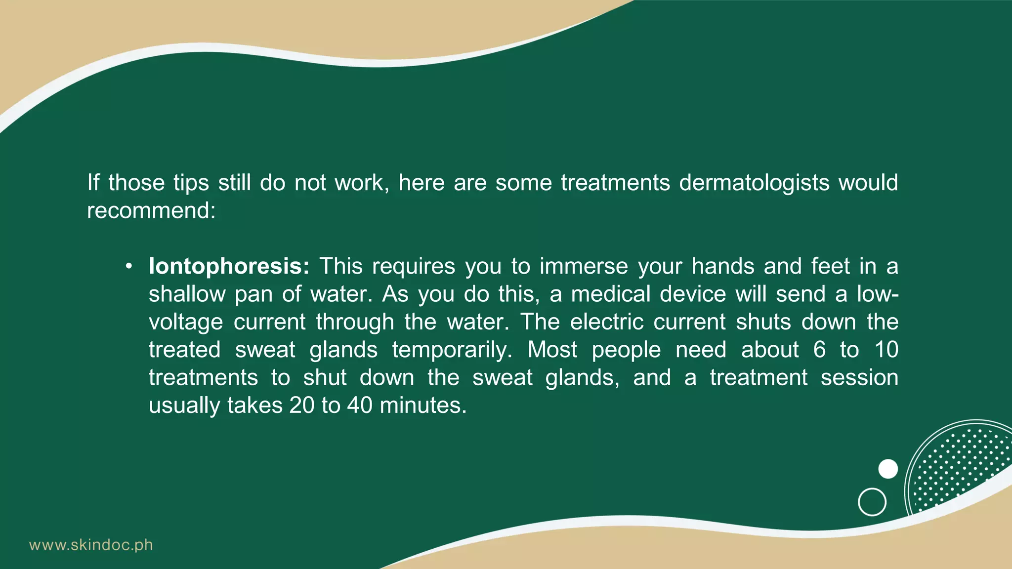 If those tips still do not work, here are some treatments dermatologists would
recommend:
• Iontophoresis: This requires you to immerse your hands and feet in a
shallow pan of water. As you do this, a medical device will send a low-
voltage current through the water. The electric current shuts down the
treated sweat glands temporarily. Most people need about 6 to 10
treatments to shut down the sweat glands, and a treatment session
usually takes 20 to 40 minutes.
 