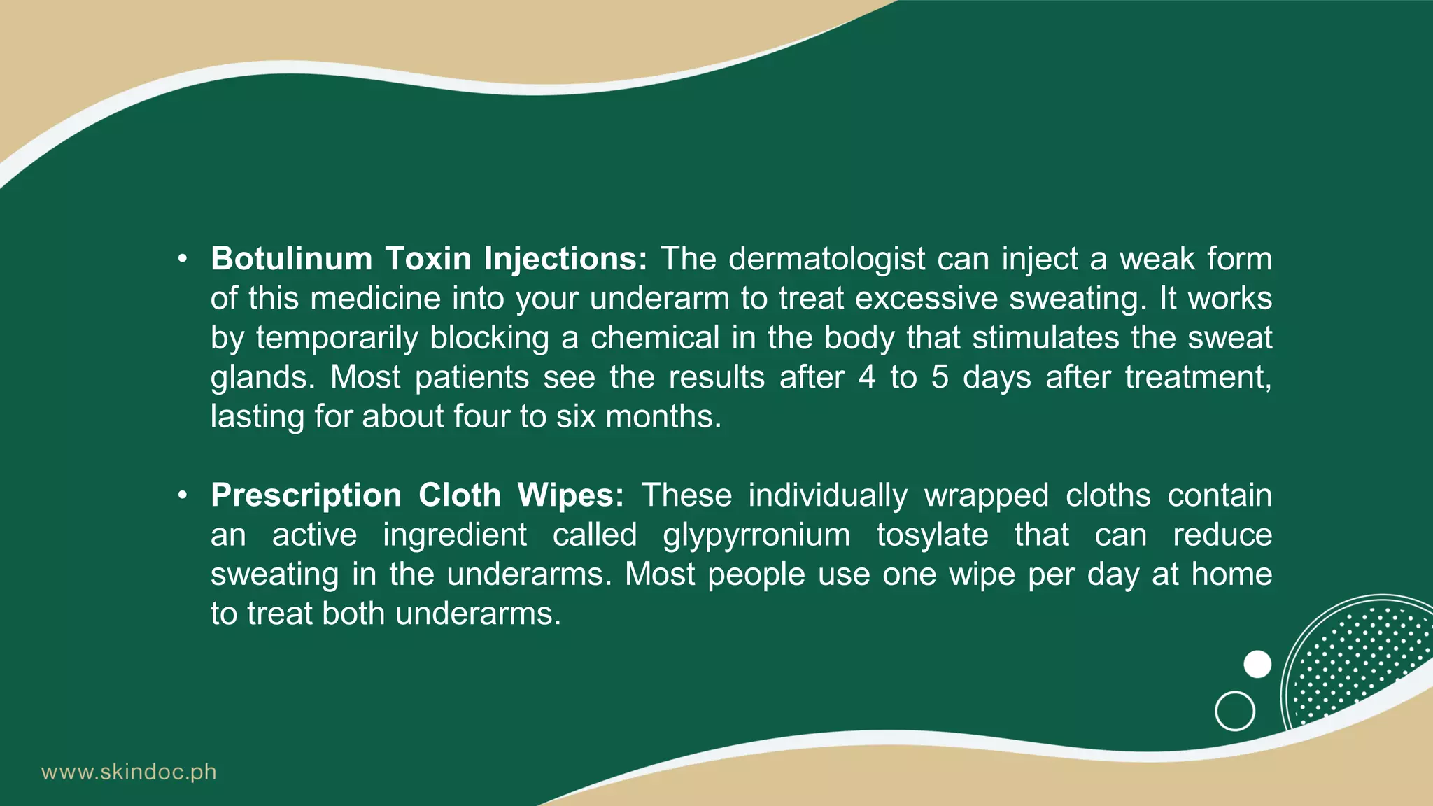• Botulinum Toxin Injections: The dermatologist can inject a weak form
of this medicine into your underarm to treat excessive sweating. It works
by temporarily blocking a chemical in the body that stimulates the sweat
glands. Most patients see the results after 4 to 5 days after treatment,
lasting for about four to six months.
• Prescription Cloth Wipes: These individually wrapped cloths contain
an active ingredient called glypyrronium tosylate that can reduce
sweating in the underarms. Most people use one wipe per day at home
to treat both underarms.
 