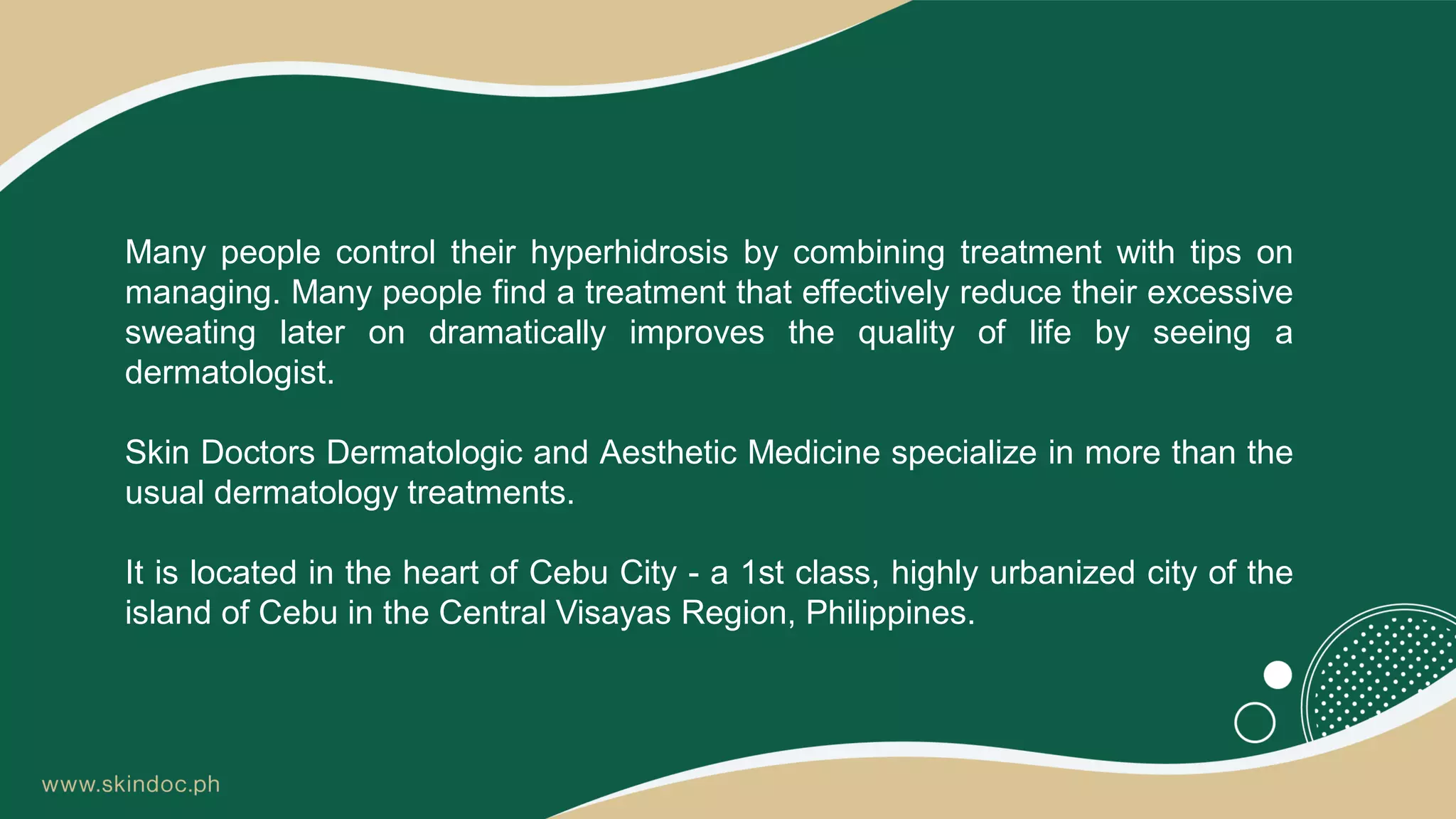 Many people control their hyperhidrosis by combining treatment with tips on
managing. Many people find a treatment that effectively reduce their excessive
sweating later on dramatically improves the quality of life by seeing a
dermatologist.
Skin Doctors Dermatologic and Aesthetic Medicine specialize in more than the
usual dermatology treatments.
It is located in the heart of Cebu City - a 1st class, highly urbanized city of the
island of Cebu in the Central Visayas Region, Philippines.
 