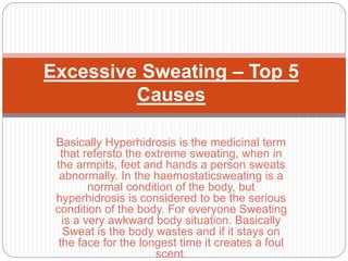 Basically Hyperhidrosis is the medicinal term
that refersto the extreme sweating, when in
the armpits, feet and hands a person sweats
abnormally. In the haemostaticsweating is a
normal condition of the body, but
hyperhidrosis is considered to be the serious
condition of the body. For everyone Sweating
is a very awkward body situation. Basically
Sweat is the body wastes and if it stays on
the face for the longest time it creates a foul
scent.
Excessive Sweating – Top 5
Causes
 