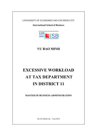UNIVERSITY OF ECONOMICS HO CHI MINH CITY
International School of Business
--------------------------
VU BAO MINH
EXCESSIVE WORKLOAD
AT TAX DEPARTMENT
IN DISTRICT 11
MASTER OF BUSINESS ADMINISTRATION
Ho Chi Minh City – Year 2018
 