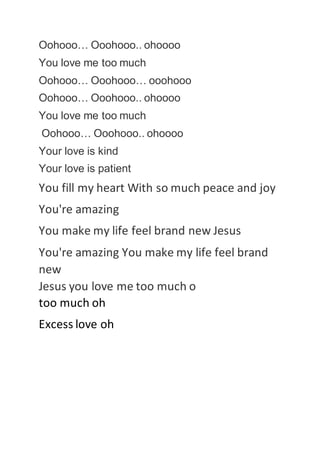 Oohooo… Ooohooo.. ohoooo
You love me too much
Oohooo… Ooohooo… ooohooo
Oohooo… Ooohooo.. ohoooo
You love me too much
Oohooo… Ooohooo.. ohoooo
Your love is kind
Your love is patient
You fill my heart With so much peace and joy
You're amazing
You make my life feel brand new Jesus
You're amazing You make my life feel brand
new
Jesus you love me too much o
too much oh
Excess love oh
 