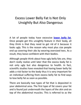 Excess Lower Belly Fat Is Not Only
       Unsightly But Also Dangerous


A lot of people today have excessive lower belly fat.
Once people get this unsightly feature in their body, all
they think is that they need to get rid of it because it
looks ugly. This is the reason why most plus size people
end up covering their abs by wearing oversized tees. As a
result, they loose confident with their bodies.
Although people think about how ugly belly fats are, they
don’t really realize until later that the excess body fat is
not only ugly but also dangerous to health. In fact,
scientific studies have revealed that having lower belly fat
adds a risk factor to the body thus it is very important for
an individual suffering from excess belly fat to find ways
to lose belly fat as soon as possible.
There are basically two types of fat that is deposited in
your abdominal area. The first type of fat covers your fat
and is found just underneath the layers of the skin and on
top of the abdominal muscles. This is referred to as the
 