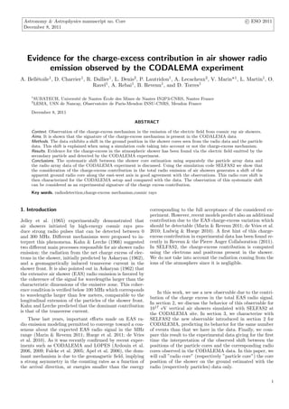 Astronomy & Astrophysics manuscript no. Core c ESO 2011
December 8, 2011
Evidence for the charge-excess contribution in air shower radio
emission observed by the CODALEMA experiment
A. Bell´etoile1, D. Charrier1, R. Dallier1, L. Denis2, P. Lautridou1, A. Lecacheux2, V. Marin*1, L. Martin1, O.
Ravel1, A. Rebai1, B. Revenu1, and D. Torres1
1
SUBATECH, Universit´e de Nantes ´Ecole des Mines de Nantes IN2P3-CNRS, Nantes France
2
LESIA, USN de Nancay, Observatoire de Paris-Meudon INSU-CNRS, Meudon France
December 8, 2011
ABSTRACT
Context. Observation of the charge-excess mechanism in the emission of the electric ﬁeld from cosmic ray air showers.
Aims. It is shown that the signature of the charge-excess mechanism is present in the CODALEMA data
Methods. The data exhibits a shift in the ground position in the shower cores seen from the radio data and the particle
data. This shift is explained when using a simulation code taking into account or not the charge-excess mechanism.
Results. Evidence for the charge-excess in the atmospheric shower has been found via the electric ﬁeld emitted by the
secondary particle and detected by the CODALEMA experiment.
Conclusions. The systematic shift between the shower core estimation using separately the particle array data and
the radio array data of the CODALEMA experiment is discussed. Using the simulation code SELFAS2 we show that
the consideration of the charge-excess contribution in the total radio emission of air showers generates a shift of the
apparent ground radio core along the east-west axis in good agreement with the observations. This radio core shift is
then characterized for the CODALEMA setup and compared with the data. The observation of this systematic shift
can be considered as an experimental signature of the charge excess contribution.
Key words. radiodetection,charge-excess mechanism,cosmic rays
1. Introduction
Jelley et al. (1965) experimentally demonstrated that
air showers initiated by high-energy cosmic rays pro-
duce strong radio pulses that can be detected between 0
and 300 MHz. Diﬀerent mechanisms were proposed to in-
terpret this phenomena. Kahn & Lerche (1966) suggested
two diﬀerent main processes responsible for air shower radio
emission: the radiation from the net charge excess of elec-
trons in the shower, initially predicted by Askaryan (1962),
and a geomagnetically induced transverse current in the
shower front. It is also pointed out in Askaryan (1962) that
the extensive air shower (EAS) radio emission is favored by
the coherence of the signal for wavelengths larger than the
characteristic dimensions of the emissive zone. This coher-
ence condition is veriﬁed below 100 MHz which corresponds
to wavelengths larger than few meters, comparable to the
longitudinal extension of the particles of the shower front.
Kahn and Lerche predicted that the dominant contribution
is that of the transverse current.
These last years, important eﬀorts made on EAS ra-
dio emission modeling permitted to converge toward a con-
sensus about the expected EAS radio signal in the MHz
range (Marin & Revenu 2011; Huege et al. 2011; de Vries
et al. 2010). As it was recently conﬁrmed by recent exper-
iments such as CODALEMA and LOPES (Ardouin et al.
2006, 2009; Falcke et al. 2005; Apel et al. 2006), the dom-
inant mechanism is due to the geomagnetic ﬁeld, implying
a strong asymmetry in the counting rates as a function of
the arrival direction, at energies smaller than the energy
corresponding to the full acceptance of the considered ex-
periment. However, recent models predict also an additional
contribution due to the EAS charge-excess variation which
should be detectable (Marin & Revenu 2011; de Vries et al.
2010; Ludwig & Huege 2010). A ﬁrst hint of this charge-
excess contribution in experimental data has been found re-
cently in Revenu & the Pierre Auger Collaboration (2011).
In SELFAS2, the charge-excess contribution is computed
using the electrons and positrons present in the shower.
We do not take into account the radiation coming from the
ions of the atmosphere since it is negligible.
In this work, we use a new observable due to the contri-
bution of the charge excess in the total EAS radio signal.
In section 2, we discuss the behavior of this observable for
1017
eV vertical air showers simulated with SELFAS2 at
the CODALEMA site. In section 3, we characterize with
SELFAS2 the new observable introduced in section 2 for
CODALEMA, predicting its behavior for the same number
of events than that we have in the data. Finally, we com-
pare this result to the experimental data giving for the ﬁrst
time the interpretation of the observed shift between the
positions of the particle cores and the corresponding radio
cores observed in the CODALEMA data. In this paper, we
will call ”radio core” (respectively ”particle core”) the core
position of the shower on the ground estimated with the
radio (respectively particles) data only.
1
 