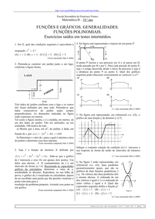 http://www.prof2000.pt/users/roliveira0/Ano10.htm
Exercícios de Funções (10.º ano B) - pág. 1
Escola Secundária de Francisco Franco
Matemática B – 10.º ano
FUNÇÕES E GRÁFICOS. GENERALIDADES.
FUNÇÕES POLINOMIAIS.
Exercícios saídos em testes intermédios
1. Em , qual das condições seguintes é equivalente à
inequação
2
4x  ?
(A) 2x  (B) 4x  (C) 2x  (D) 4x 
(Teste intermédio Mat A 2008)
2. Pretende-se construir um jardim junto a um lago,
conforme a figura ilustra.
Três lados do jardim confinam com o lago e os outros
três ficam definidos por uma rede. Pretende-se que
lados consecutivos do jardim sejam sempre
perpendiculares. As dimensões indicadas na figura
estão expressas em metros.
Tal como a figura mostra, x é a medida, em metros, de
um dos lados do jardim. Vão ser utilizados, na sua
totalidade, 100 metros de rede.
a) Mostre que a área, em m2
, do jardim, é dada, em
função de x, por
2
( ) 2 40 1400a x x x   
b) Determine o valor de x para o qual é máxima a área
do jardim e determine essa área máxima.
(Teste intermédio (adaptado) Mat A 2008)
3. Seja f a função de domínio  definida por
4 3 2
( ) 3 3 14f x x x x x    . Sabe-se que o gráfico
de f intersecta o eixo Ox em apenas dois pontos. Um
deles tem abcissa 2. O contradomínio de f é um
intervalo da forma [a,+∞[. Recorrendo às capacidades
gráficas da calculadora, determine o valor de a,
arredondado às décimas. Reproduza, na sua folha de
prova, o gráfico de f visualizado na calculadora, depois
de ter escolhido uma janela que lhe permita visualizar o
ponto relevante para a
resolução do problema proposto. Assinale esse ponto no
seu gráfico.
(Teste intermédio (adaptado) Mat A 2008)
4. Na figura está representado o trajecto de um ponto P.
O ponto P iniciou o seu percurso em A e só parou em D,
tendo passado por B e por C. Para cada posição do ponto P,
seja t o tempo decorrido desde o início do percurso e seja d
a distância do ponto P ao ponto E. Qual dos gráficos
seguintes pode relacionar correctamente as variáveis t e d ?
(1.º teste intermédio Mat A 2009)
5. Na figura está representado, em referencial o.n. xOy, o
gráfico de uma função f, de domínio [2,7].
Indique o conjunto solução da condição f(x)<2. Apresente a
sua resposta na forma de união de intervalos de números
reais.
(1.º teste intermédio Mat A 2009)
6. Na figura 3 estão representadas, em
referencial o.n. xOy, duas parábolas
geometricamente iguais, que são os
gráficos de duas funções quadráticas, f
e g. Os vértices das duas parábolas têm
a mesma abcissa. A ordenada de um
dos vértices é igual a 3 e a ordenada do
outro vértice é igual a 4. Qual das
expressões seguintes define a função g?
(A)  ( ) 7f x (B)  ( ) 1f x
(C)  [ ( ) 1]f x (D)  [ ( ) 7]f x
(2.º teste intermédio Mat A 2009)
 