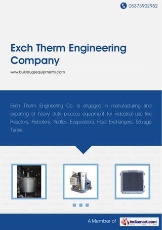 08373902952
A Member of
Exch Therm Engineering
Company
www.bulkdrugsequipments.com
Reactors Evaporators Distillation Coolers & Vessels Calorifiers Heat Exchangers Distillation
Column Equipment Storage Tanks Process Equipment &
Machines Receivers Reboilers Centrifuge Machines Air Cooled Fluid
Coolers Kettles Reactors Evaporators Distillation Coolers & Vessels Calorifiers Heat
Exchangers Distillation Column Equipment Storage Tanks Process Equipment &
Machines Receivers Reboilers Centrifuge Machines Air Cooled Fluid
Coolers Kettles Reactors Evaporators Distillation Coolers & Vessels Calorifiers Heat
Exchangers Distillation Column Equipment Storage Tanks Process Equipment &
Machines Receivers Reboilers Centrifuge Machines Air Cooled Fluid
Coolers Kettles Reactors Evaporators Distillation Coolers & Vessels Calorifiers Heat
Exchangers Distillation Column Equipment Storage Tanks Process Equipment &
Machines Receivers Reboilers Centrifuge Machines Air Cooled Fluid
Coolers Kettles Reactors Evaporators Distillation Coolers & Vessels Calorifiers Heat
Exchangers Distillation Column Equipment Storage Tanks Process Equipment &
Machines Receivers Reboilers Centrifuge Machines Air Cooled Fluid
Coolers Kettles Reactors Evaporators Distillation Coolers & Vessels Calorifiers Heat
Exchangers Distillation Column Equipment Storage Tanks Process Equipment &
Machines Receivers Reboilers Centrifuge Machines Air Cooled Fluid
Coolers Kettles Reactors Evaporators Distillation Coolers & Vessels Calorifiers Heat
Exch Therm Engineering Co. is engaged in manufacturing and
exporting of heavy duty process equipment for industrial use like
Reactors, Reboilers, Kettles, Evaporators, Heat Exchangers, Storage
Tanks.
 