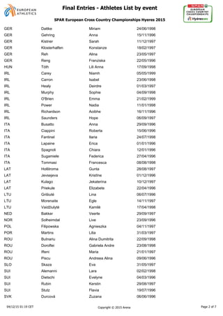 GER Dattke Miriam 24/06/1998
GER Gehring Anna 15/11/1996
GER Kistner Sarah 11/12/1997
GER Klosterhalfen Konstanze 18/02/1997
GER Reh Alina 23/05/1997
GER Reng Franziska 22/05/1996
HUN Tóth Lili Anna 17/09/1998
IRL Carey Niamh 05/05/1999
IRL Carron Isabel 23/06/1998
IRL Healy Deirdre 01/03/1997
IRL Murphy Sophie 04/09/1998
IRL O'Brien Emma 21/02/1999
IRL Power Nadia 11/01/1998
IRL Richardson Aoibhe 16/11/1996
IRL Saunders Hope 06/09/1997
ITA Busatto Anna 29/09/1996
ITA Ciappini Roberta 15/06/1996
ITA Fantinel Ilaria 24/07/1998
ITA Lapaine Erica 01/01/1996
ITA Spagnoli Chiara 12/01/1996
ITA Sugamiele Federica 27/04/1996
ITA Tommasi Francesca 08/08/1998
LAT Holštroma Gunta 28/08/1997
LAT Jevsejeva 01/12/1996
LAT Kulago Jekaterina 10/12/1997
LAT Priekule Elizabete 22/04/1996
LTU Grišiuté Lina 06/07/1996
LTU Morenaite Egle 14/11/1997
LTU 17/04/1998
NED Bakker Veerle 29/09/1997
NOR Solheimdal Live 23/09/1996
POL Filipowska Agnieszka 04/11/1997
POR Martins Lilia 31/03/1997
ROU Butnariu Alina Dumitrita 22/09/1998
ROU Doroftei Gabriela Andre 23/08/1998
ROU Ifteni Maria 21/01/1997
ROU Piscu Andreea Alina 09/06/1996
SLO Skaza Eva 31/05/1997
SUI Alemanni Lara 02/02/1998
SUI Dietschi Evelyne 04/03/1996
SUI Rubin Kerstin 29/08/1997
SUI Stutz Flavia 19/07/1996
SVK Durcová Zuzana 06/06/1996
04/12/15 01:19 CET Copyright © 2015 Arena Page 2 of 7
SPAR European Cross Country Championships Hyeres 2015
Final Entries - Athletes List by event
 