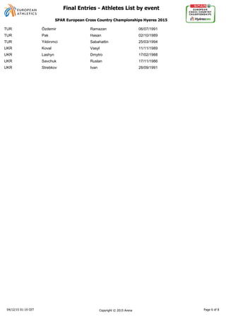 TUR Özdemir Ramazan 06/07/1991
TUR Pak Hasan 02/10/1989
TUR Sabahattin 25/03/1994
UKR Koval Vasyl 11/11/1989
UKR Lashyn Dmytro 17/02/1988
UKR Savchuk Ruslan 17/11/1986
UKR Strebkov Ivan 28/09/1991
04/12/15 01:19 CET Copyright © 2015 Arena Page 6 of 8
SPAR European Cross Country Championships Hyeres 2015
Final Entries - Athletes List by event
 