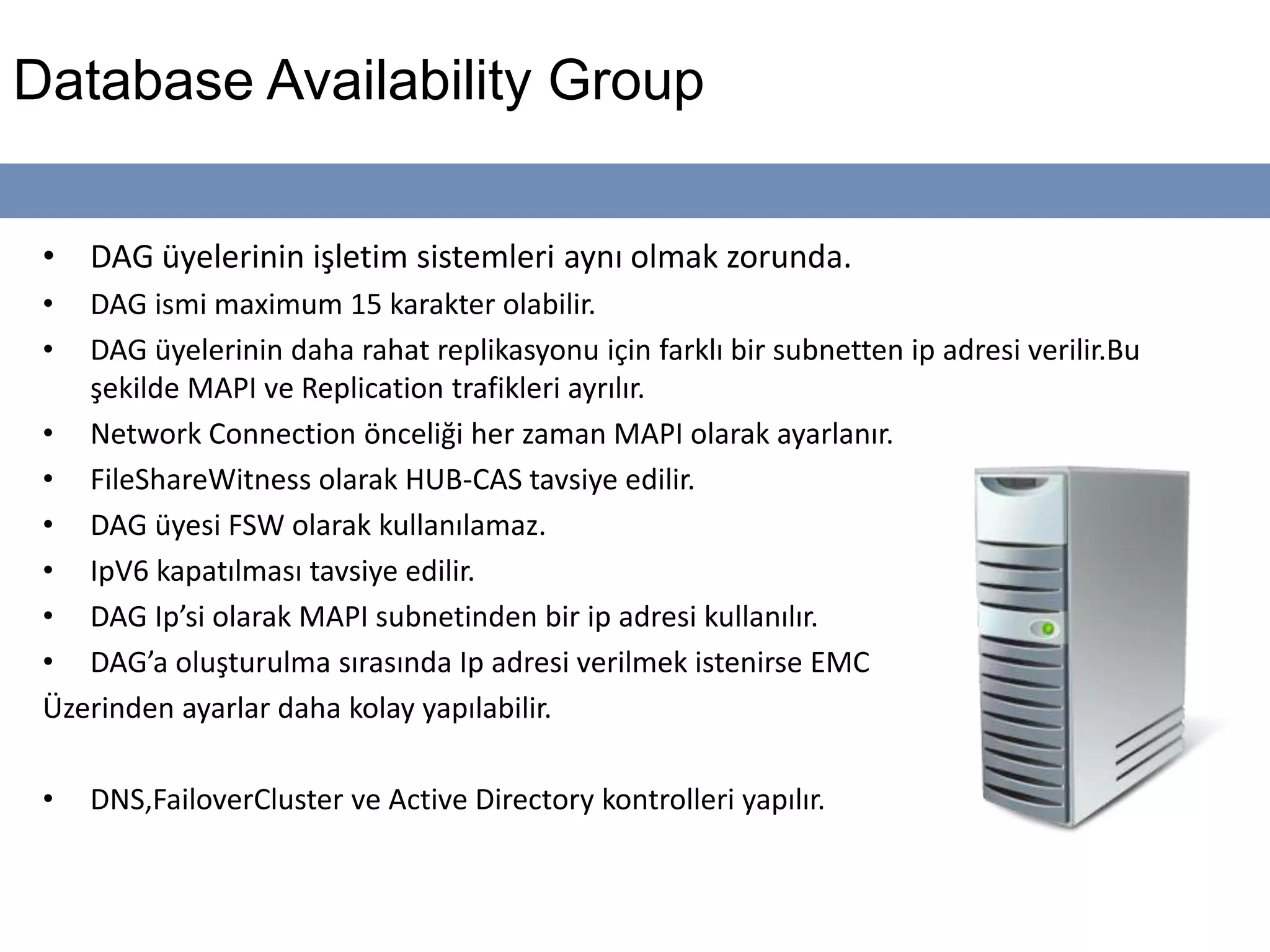 Database Availability Group
• DAG üyelerinin işletim sistemleri aynı olmak zorunda.
• DAG ismi maximum 15 karakter olabilir.
• DAG üyelerinin daha rahat replikasyonu için farklı bir subnetten ip adresi verilir.Bu
şekilde MAPI ve Replication trafikleri ayrılır.
• Network Connection önceliği her zaman MAPI olarak ayarlanır.
• FileShareWitness olarak HUB-CAS tavsiye edilir.
• DAG üyesi FSW olarak kullanılamaz.
• IpV6 kapatılması tavsiye edilir.
• DAG Ip’si olarak MAPI subnetinden bir ip adresi kullanılır.
• DAG’a oluşturulma sırasında Ip adresi verilmek istenirse EMC
Üzerinden ayarlar daha kolay yapılabilir.
• DNS,FailoverCluster ve Active Directory kontrolleri yapılır.
 