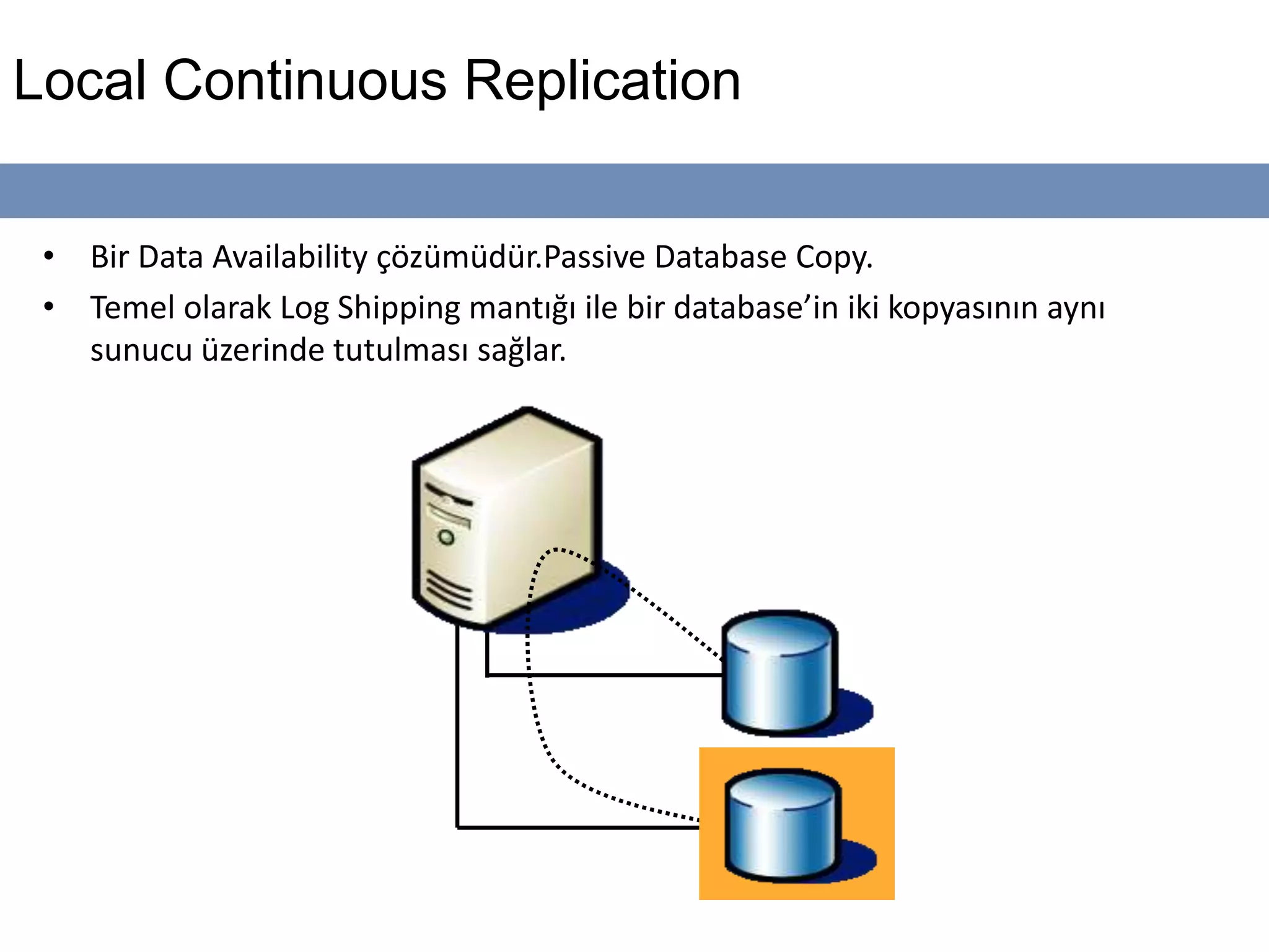 Local Continuous Replication
• Bir Data Availability çözümüdür.Passive Database Copy.
• Temel olarak Log Shipping mantığı ile bir database’in iki kopyasının aynı
sunucu üzerinde tutulması sağlar.
 