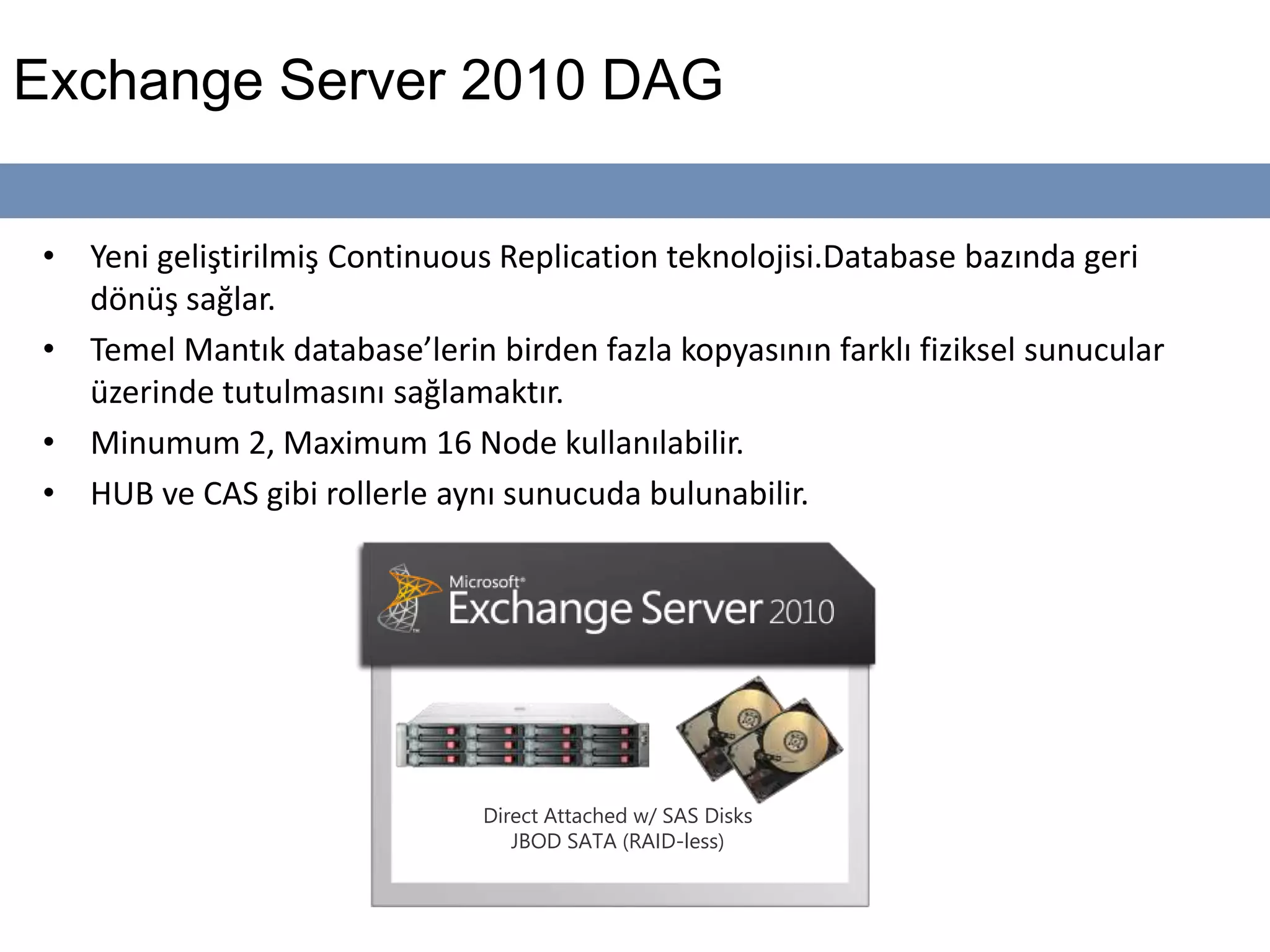 Exchange Server 2010 DAG
• Yeni geliştirilmiş Continuous Replication teknolojisi.Database bazında geri
dönüş sağlar.
• Temel Mantık database’lerin birden fazla kopyasının farklı fiziksel sunucular
üzerinde tutulmasını sağlamaktır.
• Minumum 2, Maximum 16 Node kullanılabilir.
• HUB ve CAS gibi rollerle aynı sunucuda bulunabilir.
Direct Attached w/ SAS Disks
JBOD SATA (RAID-less)
 