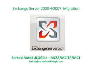 Exchange Server 2003  2007  Migration Serhad MAKBULOĞLU  – M CSE/MCITP/MCT [email_address] 