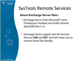 SysTools Remote Services Exchange Server from Microsoft® store Private(user mailbox) and Public (shared data) EDB files in it. Exchange Server support two file formats that are  EDB  and  OST . SysTools helps you to convert these files flexibly.  About Exchange Server files:-  