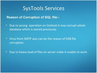 SysTools Services Due to wrong  operation on Outlook it may corrupt whole database which is stored previously.  Virus from SMTP also can be the reason of EDB file corruption. Due to heavy load of files on server make it unable to work. Reason of Corruption of SQL file:-  