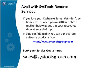Avail with SysTools Remote Services If  you lose your Exchange Server data don’t be hopeless just open you mail ID and shot a mail on below ID and get your recovered data at your desktop. In data confidentiality you can buy SysTools software products from : http://www.systoolsgroup.com Book your Service Quote here : [email_address] 