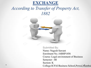 EXCHANGE
According to Transfer of Property Act,
1882
Submitted By:
Name: Nagesh Sawant
Enrolment No.:16BSP1456
Course: Legal environment of Business
Semester - III
Section: K
College:ICFAI Business School,Powai,Mumbai
 