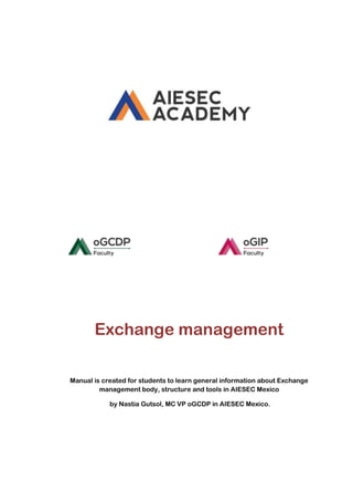 Exchange management
Manual is created for students to learn general information about Exchange
management body, structure and tools in AIESEC Mexico
by Nastia Gutsol, MC VP oGCDP in AIESEC Mexico.

 
