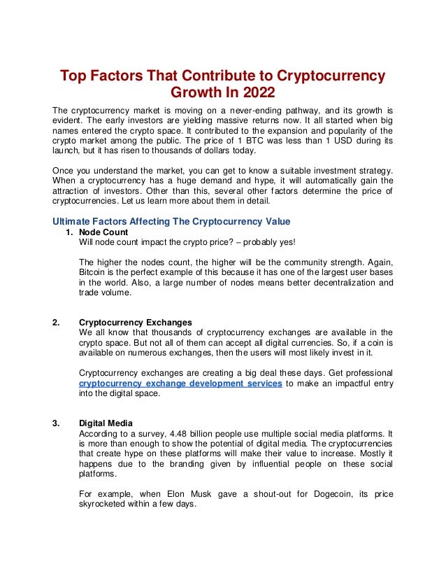 Top Factors That Contribute to Cryptocurrency
Growth In 2022
The cryptocurrency market is moving on a never-ending pathway, and its growth is
evident. The early investors are yielding massive returns now. It all started when big
names entered the crypto space. It contributed to the expansion and popularity of the
crypto market among the public. The price of 1 BTC was less than 1 USD during its
launch, but it has risen to thousands of dollars today.
Once you understand the market, you can get to know a suitable investment strategy.
When a cryptocurrency has a huge demand and hype, it will automatically gain the
attraction of investors. Other than this, several other factors determine the price of
cryptocurrencies. Let us learn more about them in detail.
Ultimate Factors Affecting The Cryptocurrency Value
1. Node Count
Will node count impact the crypto price? – probably yes!
The higher the nodes count, the higher will be the community strength. Again,
Bitcoin is the perfect example of this because it has one of the largest user bases
in the world. Also, a large number of nodes means better decentralization and
trade volume.
2. Cryptocurrency Exchanges
We all know that thousands of cryptocurrency exchanges are available in the
crypto space. But not all of them can accept all digital currencies. So, if a coin is
available on numerous exchanges, then the users will most likely invest in it.
Cryptocurrency exchanges are creating a big deal these days. Get professional
cryptocurrency exchange development services to make an impactful entry
into the digital space.
3. Digital Media
According to a survey, 4.48 billion people use multiple social media platforms. It
is more than enough to show the potential of digital media. The cryptocurrencies
that create hype on these platforms will make their value to increase. Mostly it
happens due to the branding given by influential people on these social
platforms.
For example, when Elon Musk gave a shout-out for Dogecoin, its price
skyrocketed within a few days.
 