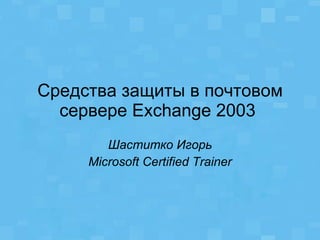 Средства защиты в почтовом сервере  Exchange  2003  Шаститко Игорь Microsoft Certified Trainer 