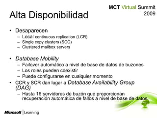 Alta DisponibilidadDesaparecenLocal continuous replication (LCR)Single copy clusters (SCC)Clustered mailbox serversDatabaseMobilityFailover automático a nivel de base de datos de buzonesLos roles pueden coexistirPuede configurarse en cualquier momentoCCR y SCR dan lugar a DatabaseAvailabilityGroup (DAG)Hasta 16 servidores de buzón que proporcionan recuperación automática de fallos a nivel de base de datos