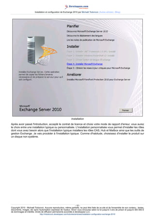 Installation et configuration de Exchange 2010 par Michaël Todorovic (Autres articles) (Blog)

Installation
Après avoir passé l'introduction, accepté le contrat de licence et choisi votre mode de rapport d'erreur, vous aurez
le choix entre une installation typique ou personnalisée. L'installation personnalisée vous permet d'installer les rôles
dont vous avez besoin alors que l'installation typique installera les rôles CAS, Hub et Mailbox ainsi que les outils de
gestion Exchange. Je vais procéder à l'installation typique. Comme d'habitude, choisissez d'installer le produit sur
un disque non système.

- 10 Copyright 2010 - Michaël Todorovic. Aucune reproduction, même partielle, ne peut être faite de ce site et de l'ensemble de son contenu : textes,
documents, images, etc sans l'autorisation expresse de l'auteur. Sinon vous encourez selon la loi jusqu'à 3 ans de prison et jusqu'à 300 000 E
de dommages et intérêts. Droits de diffusion permanents accordés à developpez LLC.
http://mtodorovic.developpez.com/tutoriels/windows/installation-configuration-exchange-2010/

 