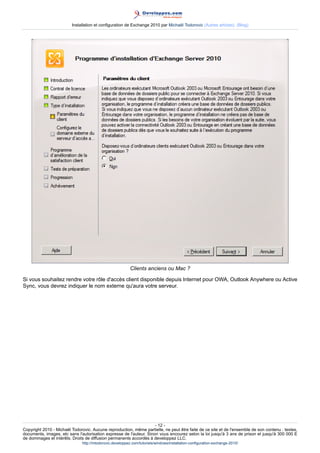 Installation et configuration de Exchange 2010 par Michaël Todorovic (Autres articles) (Blog)

Clients anciens ou Mac ?
Si vous souhaitez rendre votre rôle d'accès client disponible depuis Internet pour OWA, Outlook Anywhere ou Active
Sync, vous devrez indiquer le nom externe qu'aura votre serveur.

- 12 Copyright 2010 - Michaël Todorovic. Aucune reproduction, même partielle, ne peut être faite de ce site et de l'ensemble de son contenu : textes,
documents, images, etc sans l'autorisation expresse de l'auteur. Sinon vous encourez selon la loi jusqu'à 3 ans de prison et jusqu'à 300 000 E
de dommages et intérêts. Droits de diffusion permanents accordés à developpez LLC.
http://mtodorovic.developpez.com/tutoriels/windows/installation-configuration-exchange-2010/

 