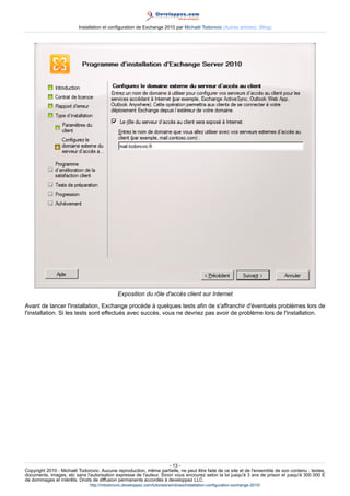 Installation et configuration de Exchange 2010 par Michaël Todorovic (Autres articles) (Blog)

Exposition du rôle d'accès client sur Internet
Avant de lancer l'installation, Exchange procède à quelques tests afin de s'affranchir d'éventuels problèmes lors de
l'installation. Si les tests sont effectués avec succès, vous ne devriez pas avoir de problème lors de l'installation.

- 13 Copyright 2010 - Michaël Todorovic. Aucune reproduction, même partielle, ne peut être faite de ce site et de l'ensemble de son contenu : textes,
documents, images, etc sans l'autorisation expresse de l'auteur. Sinon vous encourez selon la loi jusqu'à 3 ans de prison et jusqu'à 300 000 E
de dommages et intérêts. Droits de diffusion permanents accordés à developpez LLC.
http://mtodorovic.developpez.com/tutoriels/windows/installation-configuration-exchange-2010/

 