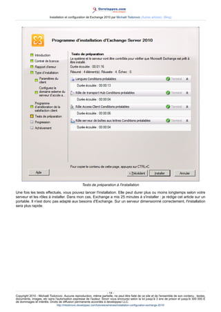 Installation et configuration de Exchange 2010 par Michaël Todorovic (Autres articles) (Blog)

Tests de préparation à l'installation
Une fois les tests effectués, vous pouvez lancer l'installation. Elle peut durer plus ou moins longtemps selon votre
serveur et les rôles à installer. Dans mon cas, Exchange a mis 25 minutes à s'installer : je rédige cet article sur un
portable. Il n'est donc pas adapté aux besoins d'Exchange. Sur un serveur dimensionné correctement, l'installation
sera plus rapide.

- 14 Copyright 2010 - Michaël Todorovic. Aucune reproduction, même partielle, ne peut être faite de ce site et de l'ensemble de son contenu : textes,
documents, images, etc sans l'autorisation expresse de l'auteur. Sinon vous encourez selon la loi jusqu'à 3 ans de prison et jusqu'à 300 000 E
de dommages et intérêts. Droits de diffusion permanents accordés à developpez LLC.
http://mtodorovic.developpez.com/tutoriels/windows/installation-configuration-exchange-2010/

 