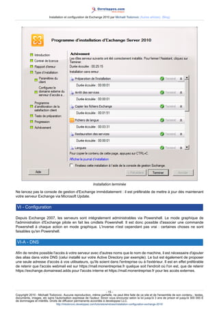 Installation et configuration de Exchange 2010 par Michaël Todorovic (Autres articles) (Blog)

Installation terminée
Ne lancez pas la console de gestion d'Exchange immédiatement : il est préférable de mettre à jour dès maintenant
votre serveur Exchange via Microsoft Update.

VI - Configuration
Depuis Exchange 2007, les serveurs sont intégralement administrables via Powershell. Le mode graphique de
l'administration d'Exchange pilote en fait les cmdlets Powershell. Il est donc possible d'associer une commande
Powershell à chaque action en mode graphique. L'inverse n'est cependant pas vrai : certaines choses ne sont
faisables qu'en Powershell.

VI-A - DNS
Afin de rendre possible l'accès à votre serveur avec d'autres noms que le nom de machine, il est nécessaire d'ajouter
des alias dans votre DNS (celui installé sur votre Active Directory par exemple). Le but est également de proposer
une seule adresse d'accès à vos utilisateurs, qu'ils soient dans l'entreprise ou à l'extérieur. Il est en effet préférable
de retenir que l'accès webmail est sur https://mail.monentreprise.fr quelque soit l'endroit où l'on est, que de retenir
https://exchange.domainead.adds pour l'accès interne et https://mail.monentreprise.fr pour les accès externes.

- 15 Copyright 2010 - Michaël Todorovic. Aucune reproduction, même partielle, ne peut être faite de ce site et de l'ensemble de son contenu : textes,
documents, images, etc sans l'autorisation expresse de l'auteur. Sinon vous encourez selon la loi jusqu'à 3 ans de prison et jusqu'à 300 000 E
de dommages et intérêts. Droits de diffusion permanents accordés à developpez LLC.
http://mtodorovic.developpez.com/tutoriels/windows/installation-configuration-exchange-2010/

 