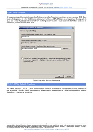 Installation et configuration de Exchange 2010 par Michaël Todorovic (Autres articles) (Blog)

VI-A-1 - Autodiscover
Si vous souhaitez utiliser Autodiscover, il suffit de créer un alias Autodiscover pointant sur votre serveur CAS. Dans
la console de gestion de votre DNS interne, créez un enregistrement CNAME dans la zone publique (à usage privé).
Ici, je fais pointer Autodiscover.todorovic.fr vers exchange.todorovic.adds : seuls les clients étant dans le réseau de
l'entreprise pourront accéder à cet alias.

Création de l'alias Autodiscover interne

VI-A-2 - OWA, Outlook Anywhere
Par défaut, les accès OWA et Outlook Anywhere sont communs en termes de nom de serveur. Dans l'architecture
que je propose, OWA et Outlook Anywhere sont accessibles via mail.todorovic.fr. On va donc créer l'alias pour les
utilisateurs à l'intérieur de l'entreprise.

- 16 Copyright 2010 - Michaël Todorovic. Aucune reproduction, même partielle, ne peut être faite de ce site et de l'ensemble de son contenu : textes,
documents, images, etc sans l'autorisation expresse de l'auteur. Sinon vous encourez selon la loi jusqu'à 3 ans de prison et jusqu'à 300 000 E
de dommages et intérêts. Droits de diffusion permanents accordés à developpez LLC.
http://mtodorovic.developpez.com/tutoriels/windows/installation-configuration-exchange-2010/

 