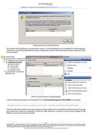 Installation et configuration de Exchange 2010 par Michaël Todorovic (Autres articles) (Blog)

Avertissement sur le mode de licence
Pour entrer votre clé de licence, vous avez deux moyens : en mode graphique ou en Powershell. En mode graphique,
ouvrez (nom_serveur) local Microsoft Exchange, Configuration serveur. Dans le panneau de droite, cliquez sur Entrer
la clé de produit.

Entrer la clé de produit en mode graphique
L'autre méthode est de passer par Powershell. Ouvrez Exchange Management Shell (EMS) puis exécutez :
Set-ExchangeServer -Identity exchange.todorovic.adds -ProductKey XXXXX-XXXXX-XXXXX-XXXXX-XXXXX

Votre clé va alors être validée et vous serez prévenu qu'il faut redémarrer le service Banque d'informations d'Exchange
pour prendre en compte ce changement. Il faudra en effet redémarrer ce service si votre serveur héberge le rôle
Mailbox, ce qui est le cas dans cet article.

- 18 Copyright 2010 - Michaël Todorovic. Aucune reproduction, même partielle, ne peut être faite de ce site et de l'ensemble de son contenu : textes,
documents, images, etc sans l'autorisation expresse de l'auteur. Sinon vous encourez selon la loi jusqu'à 3 ans de prison et jusqu'à 300 000 E
de dommages et intérêts. Droits de diffusion permanents accordés à developpez LLC.
http://mtodorovic.developpez.com/tutoriels/windows/installation-configuration-exchange-2010/

 