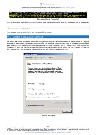 Installation et configuration de Exchange 2010 par Michaël Todorovic (Autres articles) (Blog)

Licence entrée via Powershell
Pour redémarrer le service banque d'informations, vous pouvez redémarrer le service via la MMC ou en Powershell.
Restart-Service msexchangeis

Votre serveur est maintenant avec une licence valide et active.

VI-C - Création et assignation du certificat
Par défaut, Exchange se crée un certificat auto-signé qu'il assigne aux différents services. Le problème de ce genre
de certificat est qu'on ne peut pas lui faire confiance. Par exemple, si mon serveur vous dit qu'il s'est auto-proclamé
www.votrebanque.fr (alors qu'en réalité c'est www.voleur-de-compte-bancaire.fr), allez-vous lui faire confiance ?
J'espère pour vous que non. Le certificat étant auto-signé, il est réputé comme n'étant pas de confiance : vous aurez
alors constamment des erreurs de validation SSL lors des différents accès au serveur.

Certificat auto-signé

- 19 Copyright 2010 - Michaël Todorovic. Aucune reproduction, même partielle, ne peut être faite de ce site et de l'ensemble de son contenu : textes,
documents, images, etc sans l'autorisation expresse de l'auteur. Sinon vous encourez selon la loi jusqu'à 3 ans de prison et jusqu'à 300 000 E
de dommages et intérêts. Droits de diffusion permanents accordés à developpez LLC.
http://mtodorovic.developpez.com/tutoriels/windows/installation-configuration-exchange-2010/

 