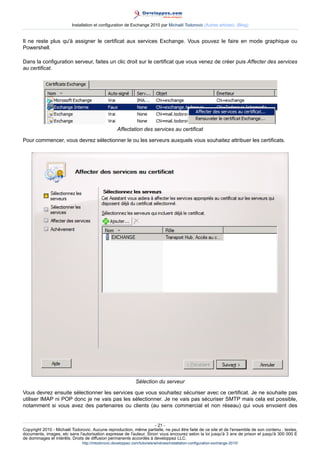 Installation et configuration de Exchange 2010 par Michaël Todorovic (Autres articles) (Blog)

Il ne reste plus qu'à assigner le certificat aux services Exchange. Vous pouvez le faire en mode graphique ou
Powershell.
Dans la configuration serveur, faites un clic droit sur le certificat que vous venez de créer puis Affecter des services
au certificat.

Affectation des services au certificat
Pour commencer, vous devrez sélectionner le ou les serveurs auxquels vous souhaitez attribuer les certificats.

Sélection du serveur
Vous devrez ensuite sélectionner les services que vous souhaitez sécuriser avec ce certificat. Je ne souhaite pas
utiliser IMAP ni POP donc je ne vais pas les sélectionner. Je ne vais pas sécuriser SMTP mais cela est possible,
notamment si vous avez des partenaires ou clients (au sens commercial et non réseau) qui vous envoient des
- 21 Copyright 2010 - Michaël Todorovic. Aucune reproduction, même partielle, ne peut être faite de ce site et de l'ensemble de son contenu : textes,
documents, images, etc sans l'autorisation expresse de l'auteur. Sinon vous encourez selon la loi jusqu'à 3 ans de prison et jusqu'à 300 000 E
de dommages et intérêts. Droits de diffusion permanents accordés à developpez LLC.
http://mtodorovic.developpez.com/tutoriels/windows/installation-configuration-exchange-2010/

 