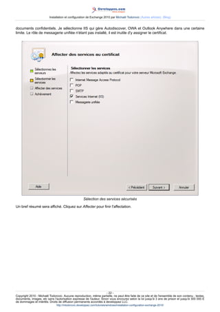 Installation et configuration de Exchange 2010 par Michaël Todorovic (Autres articles) (Blog)

documents confidentiels. Je sélectionne IIS qui gère Autodiscover, OWA et Outlook Anywhere dans une certaine
limite. Le rôle de messagerie unifiée n'étant pas installé, il est inutile d'y assigner le certificat.

Sélection des services sécurisés
Un bref résumé sera affiché. Cliquez sur Affecter pour finir l'affectation.

- 22 Copyright 2010 - Michaël Todorovic. Aucune reproduction, même partielle, ne peut être faite de ce site et de l'ensemble de son contenu : textes,
documents, images, etc sans l'autorisation expresse de l'auteur. Sinon vous encourez selon la loi jusqu'à 3 ans de prison et jusqu'à 300 000 E
de dommages et intérêts. Droits de diffusion permanents accordés à developpez LLC.
http://mtodorovic.developpez.com/tutoriels/windows/installation-configuration-exchange-2010/

 