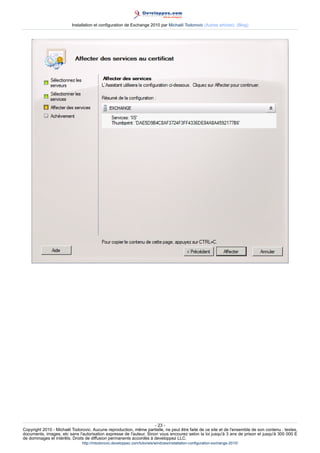 Installation et configuration de Exchange 2010 par Michaël Todorovic (Autres articles) (Blog)

- 23 Copyright 2010 - Michaël Todorovic. Aucune reproduction, même partielle, ne peut être faite de ce site et de l'ensemble de son contenu : textes,
documents, images, etc sans l'autorisation expresse de l'auteur. Sinon vous encourez selon la loi jusqu'à 3 ans de prison et jusqu'à 300 000 E
de dommages et intérêts. Droits de diffusion permanents accordés à developpez LLC.
http://mtodorovic.developpez.com/tutoriels/windows/installation-configuration-exchange-2010/

 