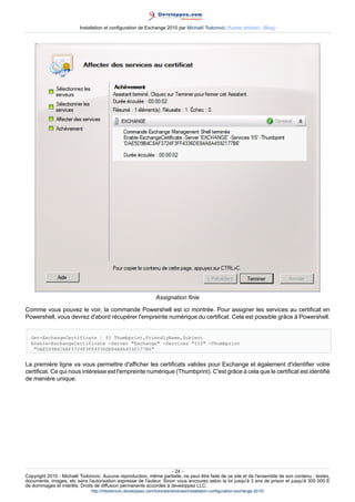 Installation et configuration de Exchange 2010 par Michaël Todorovic (Autres articles) (Blog)

Assignation finie
Comme vous pouvez le voir, la commande Powershell est ici montrée. Pour assigner les services au certificat en
Powershell, vous devrez d'abord récupérer l'empreinte numérique du certificat. Cela est possible grâce à Powershell.
Get-ExchangeCertificate | fl Thumbprint,FriendlyName,Subject
Enable-ExchangeCertificate -Server "Exchange" -Services "IIS" -Thumbprint
"DAE5D9B4C8AF3724F3FF4336DE84A8A4592177B6"

La première ligne va vous permettre d'afficher les certificats valides pour Exchange et également d'identifier votre
certificat. Ce qui nous intéresse est l'empreinte numérique (Thumbprint). C'est grâce à cela que le certificat est identifié
de manière unique.

- 24 Copyright 2010 - Michaël Todorovic. Aucune reproduction, même partielle, ne peut être faite de ce site et de l'ensemble de son contenu : textes,
documents, images, etc sans l'autorisation expresse de l'auteur. Sinon vous encourez selon la loi jusqu'à 3 ans de prison et jusqu'à 300 000 E
de dommages et intérêts. Droits de diffusion permanents accordés à developpez LLC.
http://mtodorovic.developpez.com/tutoriels/windows/installation-configuration-exchange-2010/

 