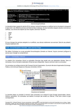Installation et configuration de Exchange 2010 par Michaël Todorovic (Autres articles) (Blog)

Get-ExchangeCertificate
La deuxième ligne assigne le service IIS du serveur nommé Exchange au certificat dont le thumbprint correspond
à celui entré. Les différents services sont dans la liste ci-dessous. Si vous souhaitez assigner plusieurs services au
certificat, vous devrez les séparer par des virgules (-Services "IIS,UM").
•
•
•
•
•

IMAP
POP
IIS
SMTP
UM

Si vous changez les services assignés à un certificat, vous devrez redémarrer ces services. Dans le cas présent,
il faudra redémarrer IIS.

VI-D - Envoi/réception d'emails : sans serveur Edge
Par défaut, Exchange ne va pas permettre l'envoi/réception d'emails sur Internet. Voyons comment configurer le
serveur pour changer ce comportement.

VI-D-1 - Connecteur d'envoi
La création d'un connecteur d'envoi va permettre d'envoyer des emails vers une destination donnée. Sans ce
connecteur, l'envoi d'emails à destination d'Internet sera indisponible. Voyons comment créer ce connecteur.
Ce connecteur se configure dans le rôle Transport Hub de l'organisation. Ouvrez le rôle dans l'organisation Exchange.
Faites un clic droit puis cliquez sur Nouveau connecteur d'envoi.

Ouverture de l'assistant
La première étape va consister à nommer votre connecteur et à indiquer le type d'usage (personnalisé, interne,
Internet, partenaire). Ce connecteur est destiné à envoyer des emails sur Internet, il faut donc choisir le type
correspondant.
- 25 Copyright 2010 - Michaël Todorovic. Aucune reproduction, même partielle, ne peut être faite de ce site et de l'ensemble de son contenu : textes,
documents, images, etc sans l'autorisation expresse de l'auteur. Sinon vous encourez selon la loi jusqu'à 3 ans de prison et jusqu'à 300 000 E
de dommages et intérêts. Droits de diffusion permanents accordés à developpez LLC.
http://mtodorovic.developpez.com/tutoriels/windows/installation-configuration-exchange-2010/

 