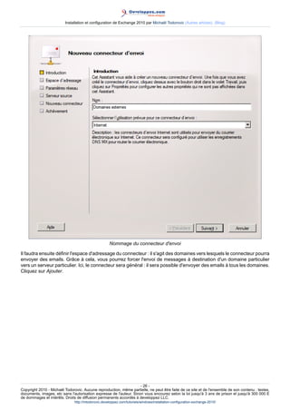 Installation et configuration de Exchange 2010 par Michaël Todorovic (Autres articles) (Blog)

Nommage du connecteur d'envoi
Il faudra ensuite définir l'espace d'adressage du connecteur : il s'agit des domaines vers lesquels le connecteur pourra
envoyer des emails. Grâce à cela, vous pourrez forcer l'envoi de messages à destination d'un domaine particulier
vers un serveur particulier. Ici, le connecteur sera général : il sera possible d'envoyer des emails à tous les domaines.
Cliquez sur Ajouter.

- 26 Copyright 2010 - Michaël Todorovic. Aucune reproduction, même partielle, ne peut être faite de ce site et de l'ensemble de son contenu : textes,
documents, images, etc sans l'autorisation expresse de l'auteur. Sinon vous encourez selon la loi jusqu'à 3 ans de prison et jusqu'à 300 000 E
de dommages et intérêts. Droits de diffusion permanents accordés à developpez LLC.
http://mtodorovic.developpez.com/tutoriels/windows/installation-configuration-exchange-2010/

 