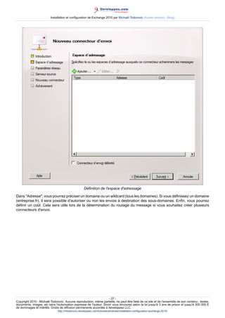 Installation et configuration de Exchange 2010 par Michaël Todorovic (Autres articles) (Blog)

Définition de l'espace d'adressage
Dans "Adresse", vous pourrez préciser un domaine ou un wildcard (tous les domaines). Si vous définissez un domaine
(entreprise.fr), il sera possible d'autoriser ou non les envois à destination des sous-domaines. Enfin, vous pourrez
définir un coût. Cela sera utile lors de la détermination du routage du message si vous souhaitez créer plusieurs
connecteurs d'envoi.

- 27 Copyright 2010 - Michaël Todorovic. Aucune reproduction, même partielle, ne peut être faite de ce site et de l'ensemble de son contenu : textes,
documents, images, etc sans l'autorisation expresse de l'auteur. Sinon vous encourez selon la loi jusqu'à 3 ans de prison et jusqu'à 300 000 E
de dommages et intérêts. Droits de diffusion permanents accordés à developpez LLC.
http://mtodorovic.developpez.com/tutoriels/windows/installation-configuration-exchange-2010/

 